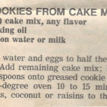 COOKIES FROM CAKE MIX Courseafter church coffee hour, Cookie, Dessert CuisineAmerican Keywordcookie, cookies, cooky Ingredients 1 2-layer cake mix, any ﬂavor ½ cup cooking oil 1 tablespoon water or milk 2 eggs chopped nuts, coconut or raisins optional Instructions Add oil, water and eggs to half the cake mix; blend well. 1 2-layer cake mix, any ﬂavor,1 tablespoon water or milk,2 eggs,½ cup cooking oil Add remaining cake mix; blend well. 1 2-layer cake mix, any ﬂavor Drop by teaspoons onto greased cookie sheets and bake in 375° oven 10 to 15 minutes. Add chopped nuts, coconut or raisins to the batter if you wish