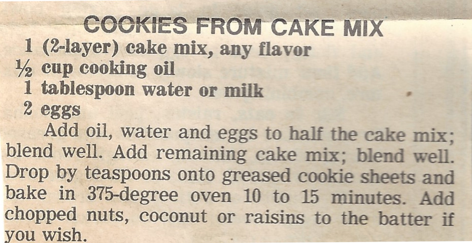 COOKIES FROM CAKE MIX Courseafter church coffee hour, Cookie, Dessert CuisineAmerican Keywordcookie, cookies, cooky Ingredients 1 2-layer cake mix, any ﬂavor ½ cup cooking oil 1 tablespoon water or milk 2 eggs chopped nuts, coconut or raisins optional Instructions Add oil, water and eggs to half the cake mix; blend well. 1 2-layer cake mix, any ﬂavor,1 tablespoon water or milk,2 eggs,½ cup cooking oil Add remaining cake mix; blend well. 1 2-layer cake mix, any ﬂavor Drop by teaspoons onto greased cookie sheets and bake in 375° oven 10 to 15 minutes. Add chopped nuts, coconut or raisins to the batter if you wish