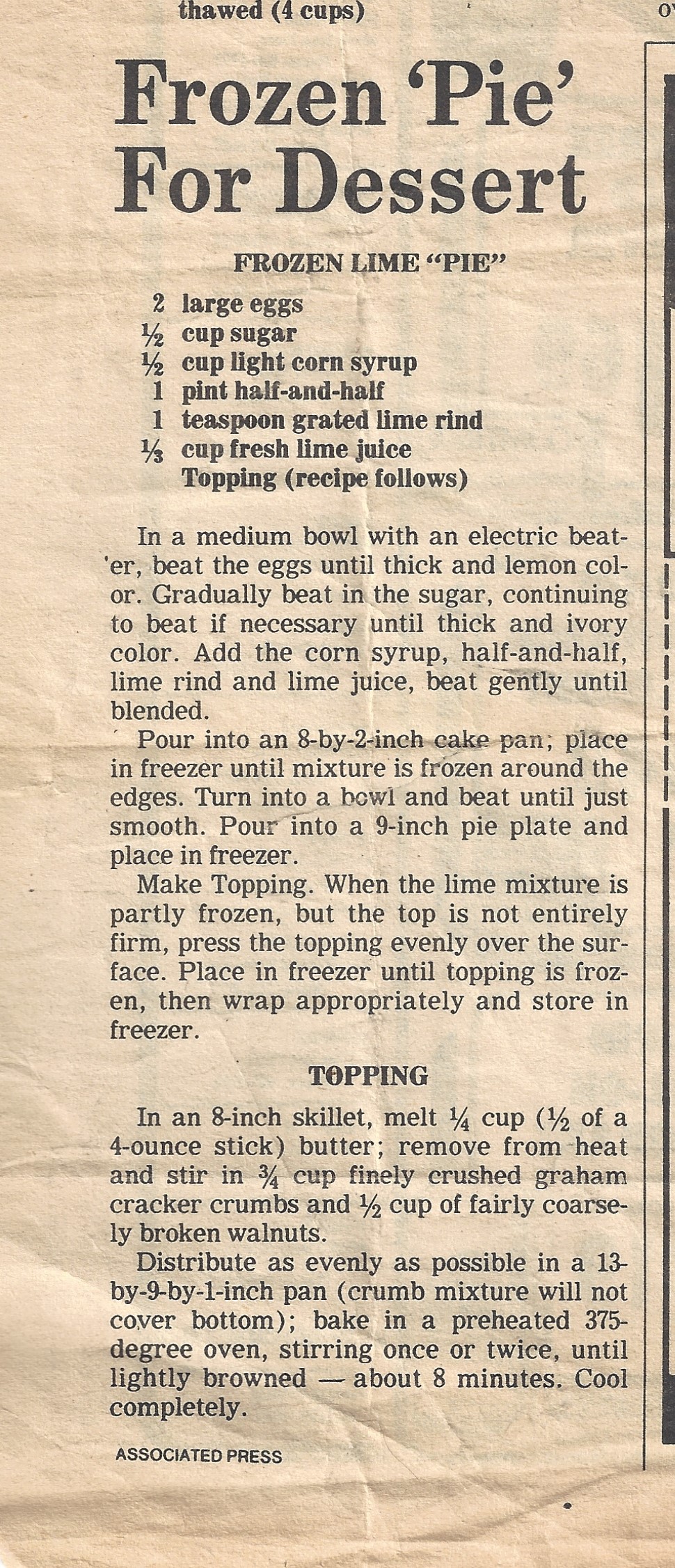 Frozen ‘Pie’ For Dessert FROZEN LIME “PIE” 2 large eggs 1/2 cup sugar 1/2 cup light corn syrup 1 pint half-and-half 1 teaspoon grated lime rind 1/3 cup fresh lime juice Topping (recipe follows) In a medium bowl with an electric beater, beat the eggs until thick and lemon color. Gradually beat in the sugar, continuing to beat if necessary until thick and ivory color. Add the corn syrup, half-and-half, lime rind and lime juice, beat gently until blended. Pour into an 8-by-2-inch cake span; place in freezer until mixture is frozen around the edges. Turn into a bowl and beat until just smooth. Pour into a 9-inch pie plate and place in freezer. Make Topping. When the lime mixture is partly frozen, but the top is not entirely firm, press the topping evenly over the surface. Place in freezer until topping is frozen, then wrap appropriately and store in freezer. TOPPING In an 8-inch skillet, melt 1/4 cup) butter; remove from heat and stir in 3/4 cup finely crushed graham cracker crumbs and 1/2 cup of fairly coarse ly broken walnuts. Distribute as evenly as possible in a 13- by-9-by-1-inch pan (crumb mixture will not cover bottom); bake in a preheated 375- degree oven, stirring once or twice, until lightly browned -- about 8 minutes. Cool completely.