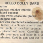 HELLO DOLLY BARS 1/4 cup butter 1 cup graham cracker crumbs 1 cup flaked coconut 1 cup semi-sweet chocolate pieces 1 cup chopped nuts 1 15-ounce can sweetened condensed milk Melt butter in a 9-inch square pan. Sprinkle in .a layer each of cracker crumbs, coconut, chocolate pieces and nuts. Carefully pour condensed milk over nuts and bake in a 350-degree oven 30 minutes. Cool in pan and cut in squares or bars.