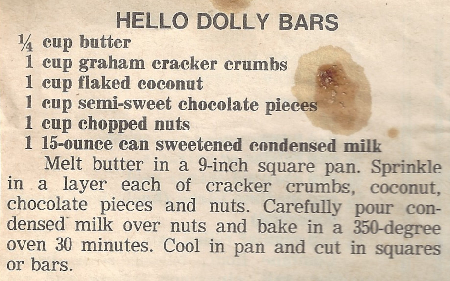 HELLO DOLLY BARS 1/4 cup butter 1 cup graham cracker crumbs 1 cup flaked coconut 1 cup semi-sweet chocolate pieces 1 cup chopped nuts 1 15-ounce can sweetened condensed milk Melt butter in a 9-inch square pan. Sprinkle in .a layer each of cracker crumbs, coconut, chocolate pieces and nuts. Carefully pour condensed milk over nuts and bake in a 350-degree oven 30 minutes. Cool in pan and cut in squares or bars.