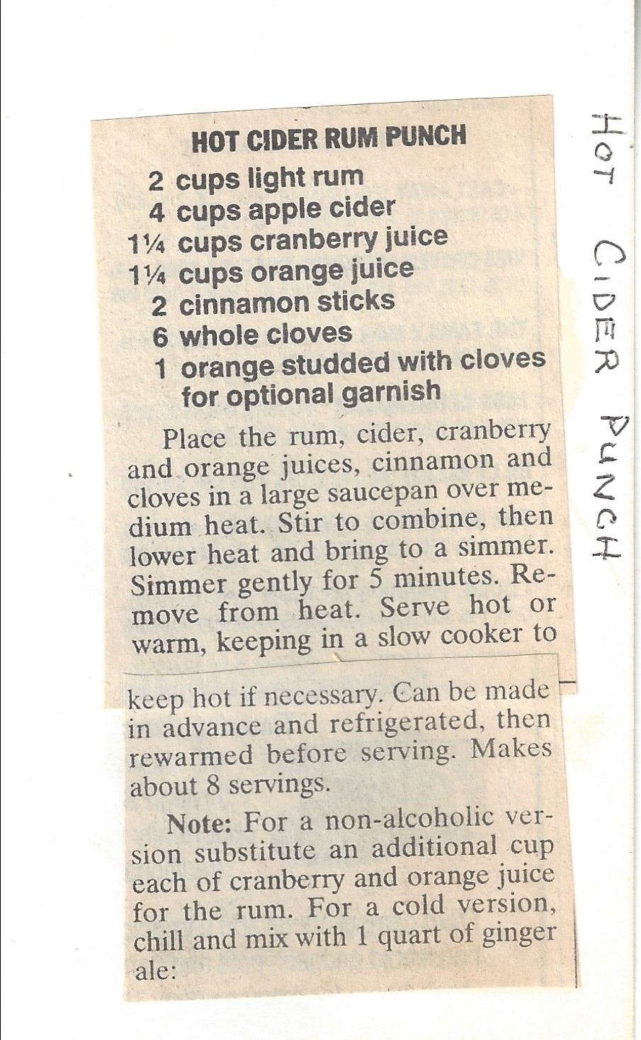 HOT CIDER RUM PUNCH Ingredients • 2 cups light rum • 4 cups apple cider • 1 ¼ cups cranberry juice • 1 ¼ cups orange juice • 2 cinnamon sticks • 6 whole cloves • 1 orange studded with cloves for optional garnish Instructions Place the rum, cider, cranberry and orange juices, cinnamon and cloves in a large saucepan over medium heat. Stir to combine, then lower heat and bring to a simmer. Simmer gently for 5 minutes. Remove from heat. Serve hot or warm keeping in a slow cooker to keep hot if necessary. Can be made in advance and refrigerated, then rewarmed before serving. Makes about 8 servings. Note: For a non-alcoholic version substitute an additional cup each cranberry and orange juice for the rum. For a cold version: chill and mix with 1 quart of ginger ale